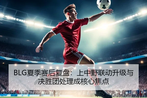 BLG夏季赛后复盘：上中野联动升级与决胜团处理成核心焦点